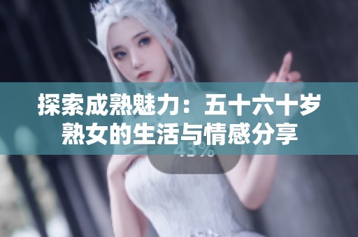 探索成熟魅力：五十六十岁熟女的生活与情感分享