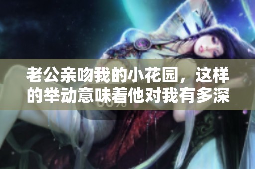 老公亲吻我的小花园，这样的举动意味着他对我有多深情呢？