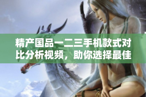 精产国品一二三手机款式对比分析视频，助你选择最佳机型