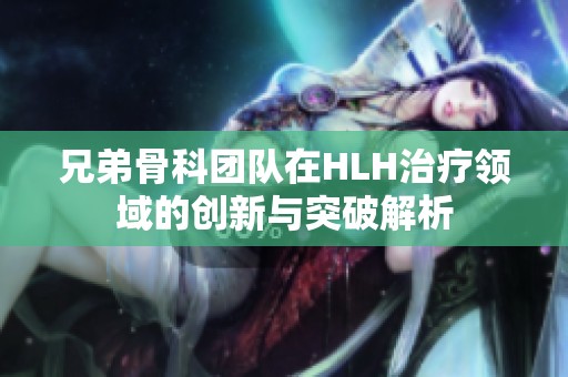 兄弟骨科团队在HLH治疗领域的创新与突破解析