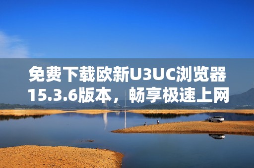 免费下载欧新U3UC浏览器15.3.6版本，畅享极速上网体验