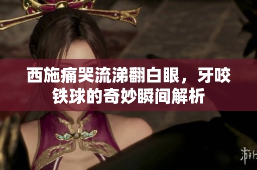 西施痛哭流涕翻白眼，牙咬铁球的奇妙瞬间解析