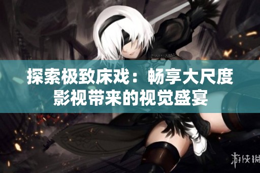 探索极致床戏：畅享大尺度影视带来的视觉盛宴