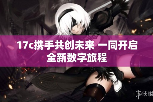 17c携手共创未来 一同开启全新数字旅程