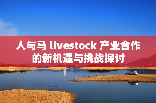 人与马 livestock 产业合作的新机遇与挑战探讨