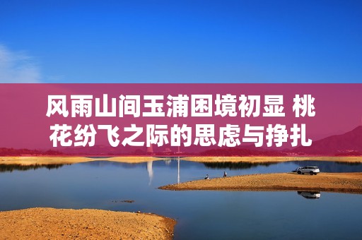 风雨山间玉浦困境初显 桃花纷飞之际的思虑与挣扎