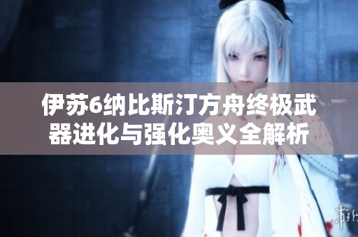 伊苏6纳比斯汀方舟终极武器进化与强化奥义全解析