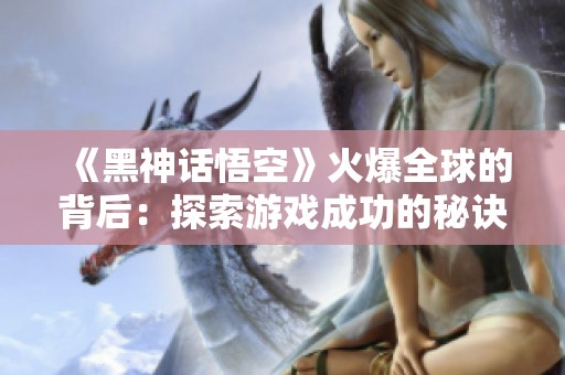 《黑神话悟空》火爆全球的背后：探索游戏成功的秘诀与魅力