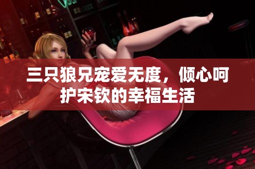 三只狼兄宠爱无度，倾心呵护宋钦的幸福生活