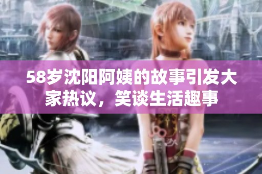 58岁沈阳阿姨的故事引发大家热议，笑谈生活趣事