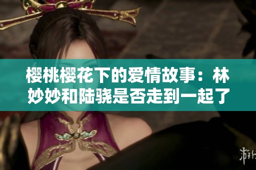 樱桃樱花下的爱情故事：林妙妙和陆骁是否走到一起了