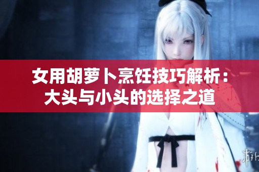 女用胡萝卜烹饪技巧解析：大头与小头的选择之道