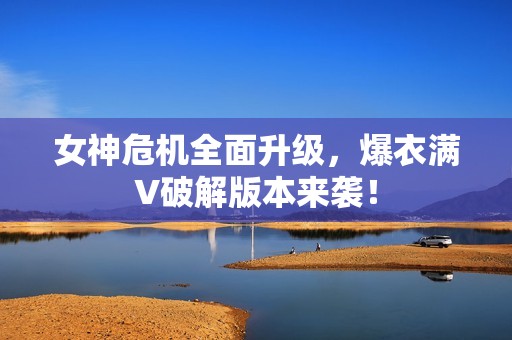 女神危机全面升级，爆衣满V破解版本来袭！