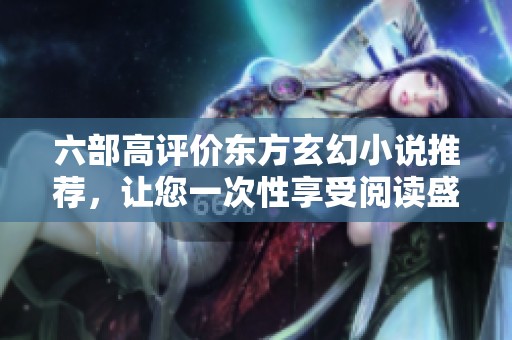六部高评价东方玄幻小说推荐，让您一次性享受阅读盛宴