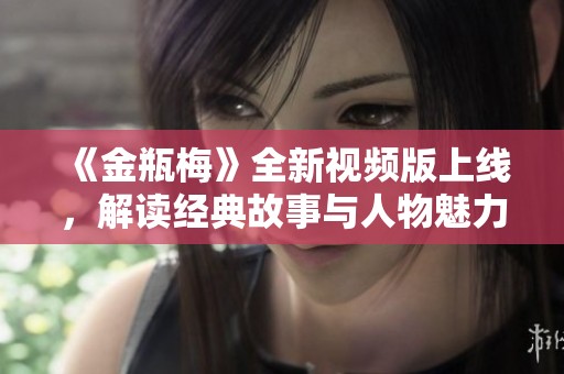 《金瓶梅》全新视频版上线，解读经典故事与人物魅力