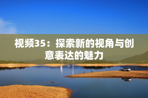 视频35：探索新的视角与创意表达的魅力