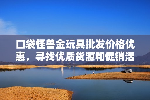 口袋怪兽金玩具批发价格优惠，寻找优质货源和促销活动