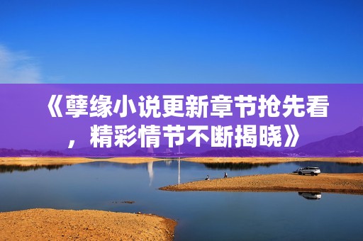 《孽缘小说更新章节抢先看，精彩情节不断揭晓》