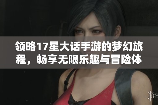 领略17星大话手游的梦幻旅程，畅享无限乐趣与冒险体验