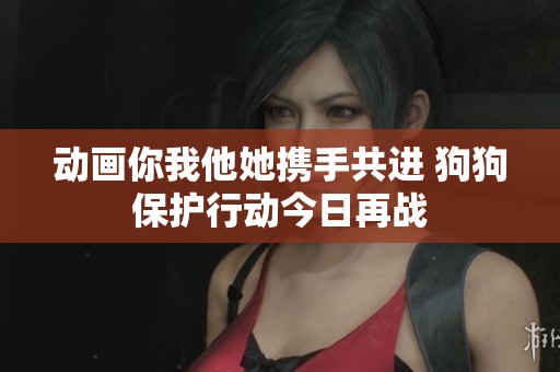 动画你我他她携手共进 狗狗保护行动今日再战