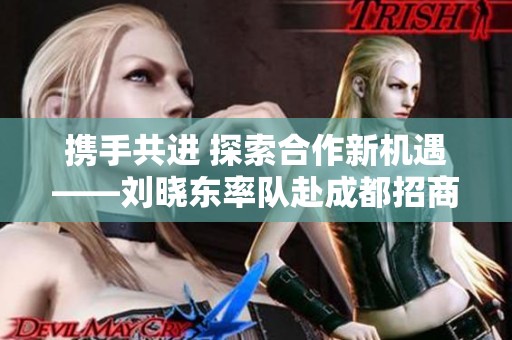 携手共进 探索合作新机遇——刘晓东率队赴成都招商考察