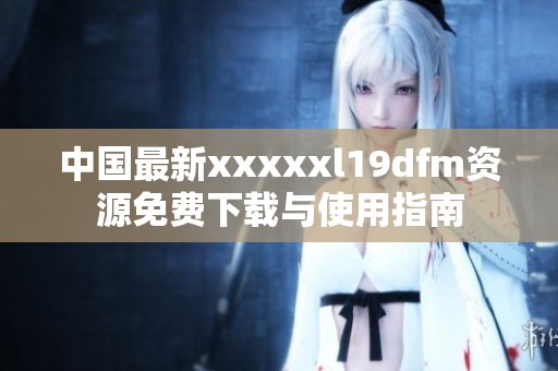 中国最新xxxxxl19dfm资源免费下载与使用指南