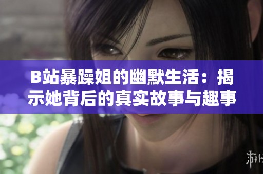 B站暴躁姐的幽默生活：揭示她背后的真实故事与趣事