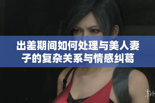 出差期间如何处理与美人妻子的复杂关系与情感纠葛