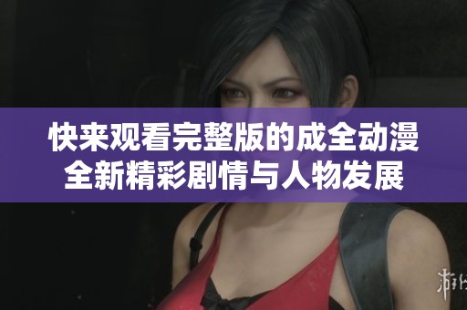 快来观看完整版的成全动漫全新精彩剧情与人物发展