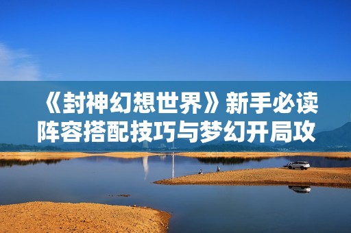 《封神幻想世界》新手必读阵容搭配技巧与梦幻开局攻略