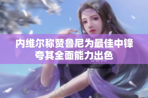内维尔称赞鲁尼为最佳中锋夸其全面能力出色