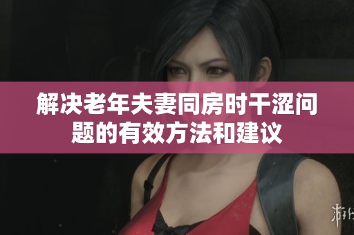 解决老年夫妻同房时干涩问题的有效方法和建议