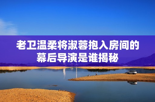 老卫温柔将淑蓉抱入房间的幕后导演是谁揭秘