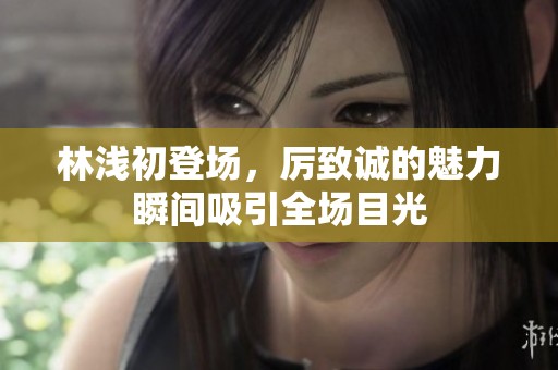 林浅初登场，厉致诚的魅力瞬间吸引全场目光