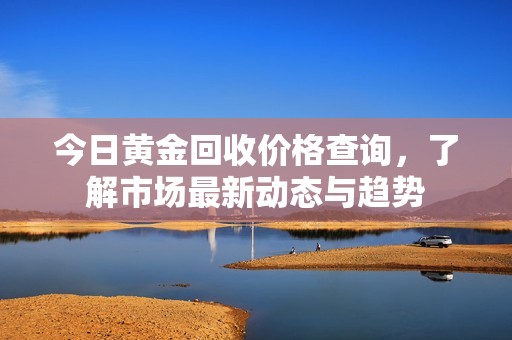 今日黄金回收价格查询，了解市场最新动态与趋势