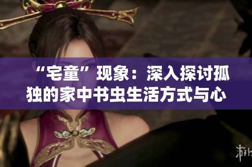 “宅童”现象：深入探讨孤独的家中书虫生活方式与心理状态