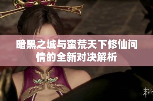 暗黑之城与蛮荒天下修仙问情的全新对决解析