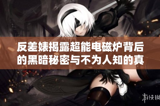 反差婊揭露超能电磁炉背后的黑暗秘密与不为人知的真相