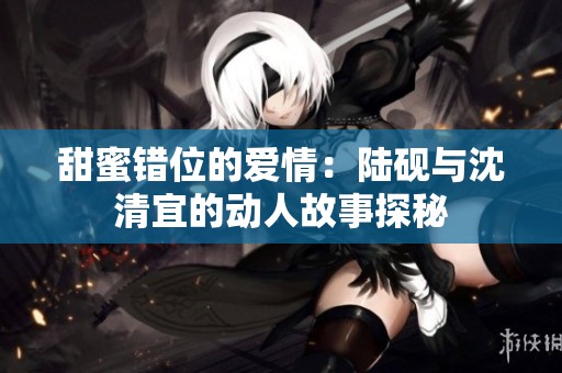 甜蜜错位的爱情：陆砚与沈清宜的动人故事探秘