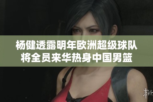 杨健透露明年欧洲超级球队将全员来华热身中国男篮