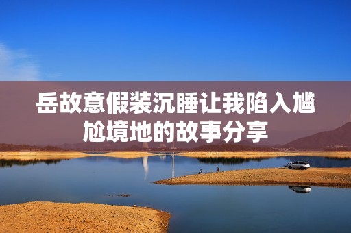 岳故意假装沉睡让我陷入尴尬境地的故事分享