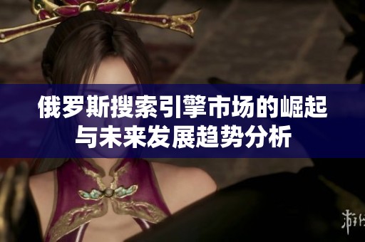 俄罗斯搜索引擎市场的崛起与未来发展趋势分析