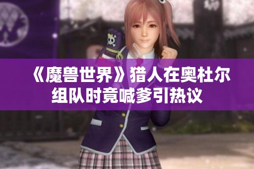 《魔兽世界》猎人在奥杜尔组队时竟喊爹引热议