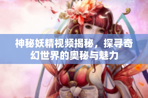 神秘妖精视频揭秘，探寻奇幻世界的奥秘与魅力