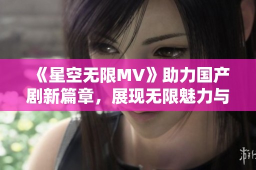 《星空无限MV》助力国产剧新篇章，展现无限魅力与创意