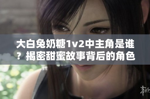 大白兔奶糖1v2中主角是谁？揭密甜蜜故事背后的角色之谜