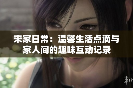 宋家日常：温馨生活点滴与家人间的趣味互动记录
