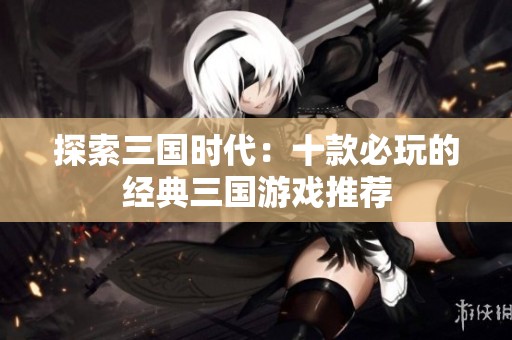 探索三国时代：十款必玩的经典三国游戏推荐