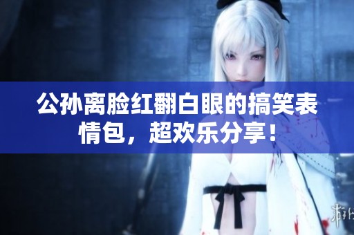 公孙离脸红翻白眼的搞笑表情包，超欢乐分享！
