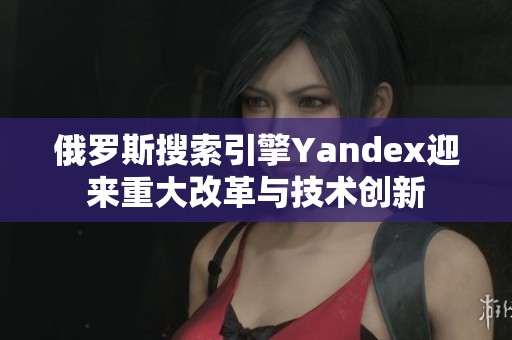 俄罗斯搜索引擎Yandex迎来重大改革与技术创新